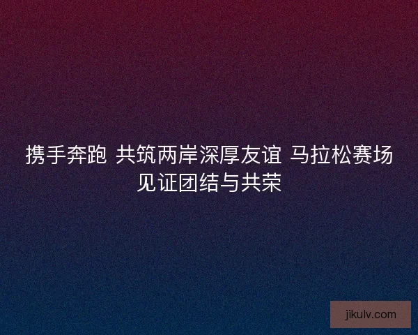 携手奔跑 共筑两岸深厚友谊 马拉松赛场见证团结与共荣